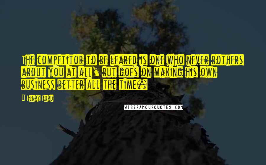 Henry Ford Quotes: The competitor to be feared is one who never bothers about you at all, but goes on making his own business better all the time.