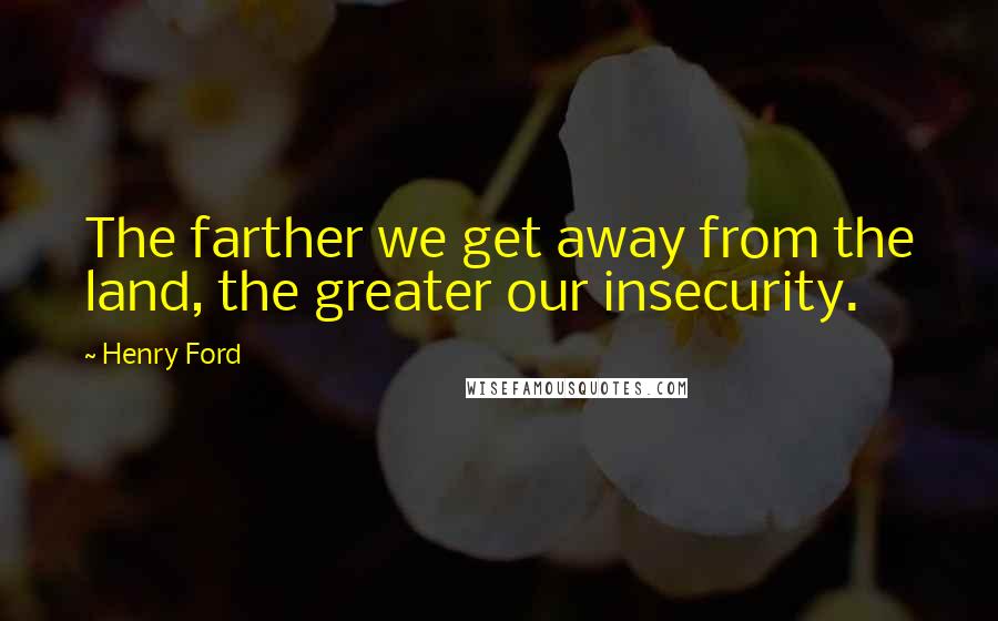 Henry Ford Quotes: The farther we get away from the land, the greater our insecurity.