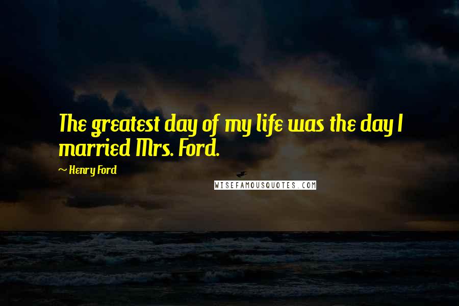 Henry Ford Quotes: The greatest day of my life was the day I married Mrs. Ford.