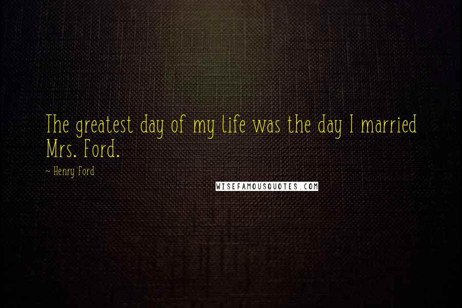 Henry Ford Quotes: The greatest day of my life was the day I married Mrs. Ford.