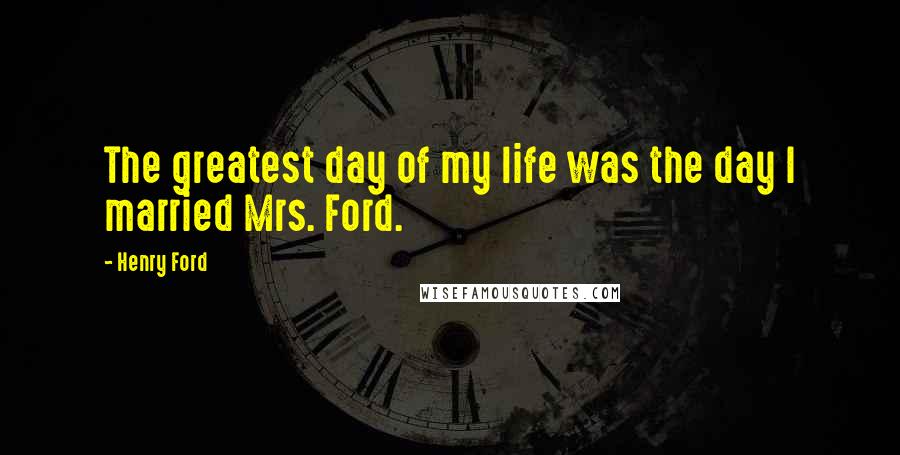 Henry Ford Quotes: The greatest day of my life was the day I married Mrs. Ford.