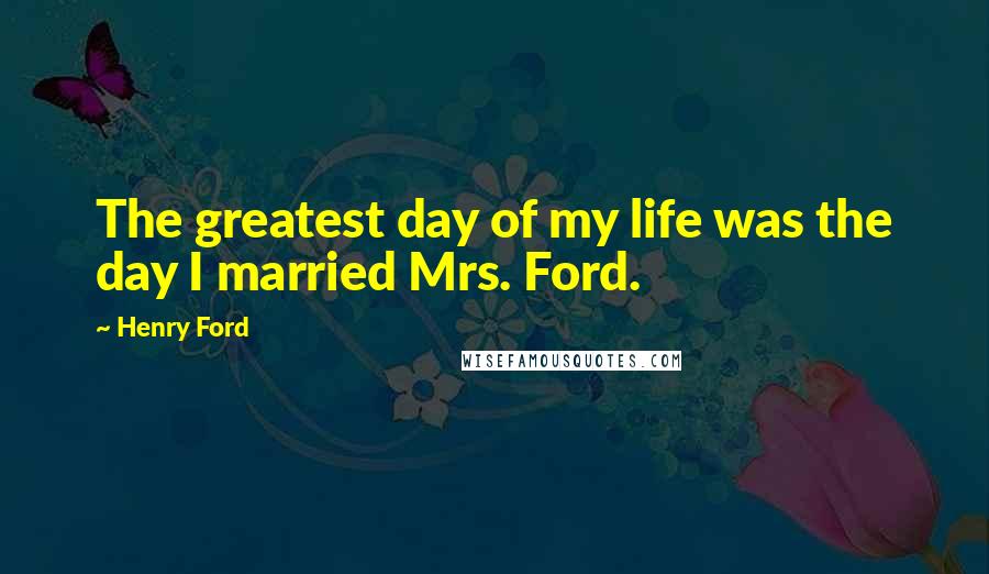 Henry Ford Quotes: The greatest day of my life was the day I married Mrs. Ford.