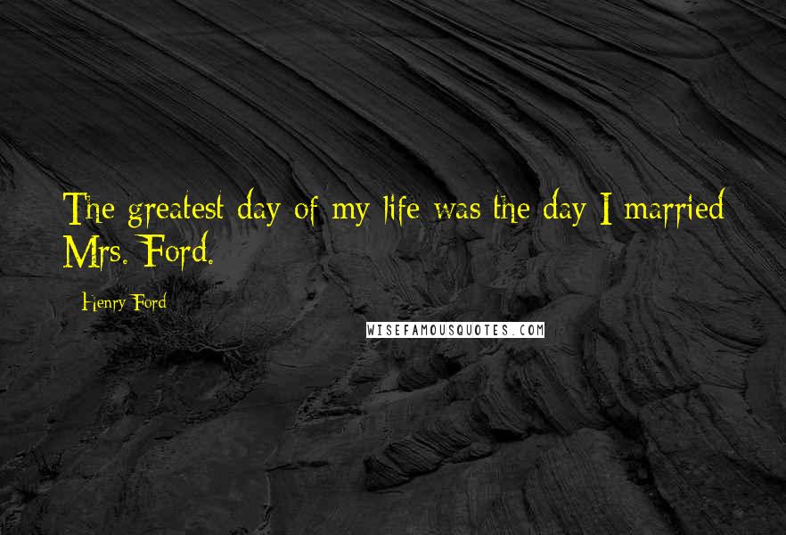 Henry Ford Quotes: The greatest day of my life was the day I married Mrs. Ford.