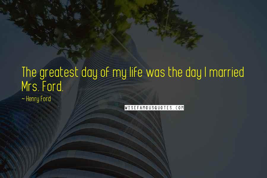 Henry Ford Quotes: The greatest day of my life was the day I married Mrs. Ford.