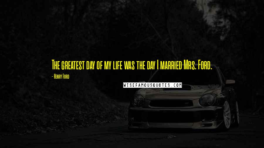 Henry Ford Quotes: The greatest day of my life was the day I married Mrs. Ford.