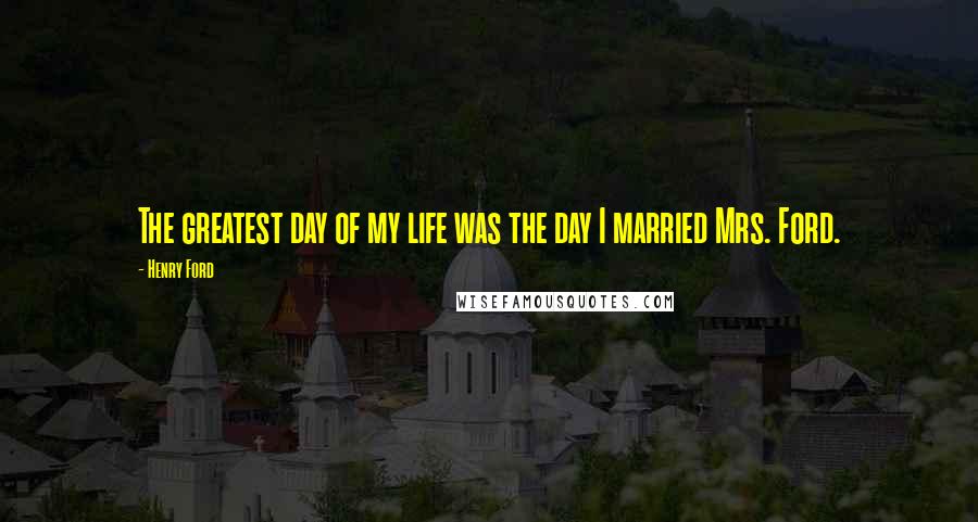 Henry Ford Quotes: The greatest day of my life was the day I married Mrs. Ford.