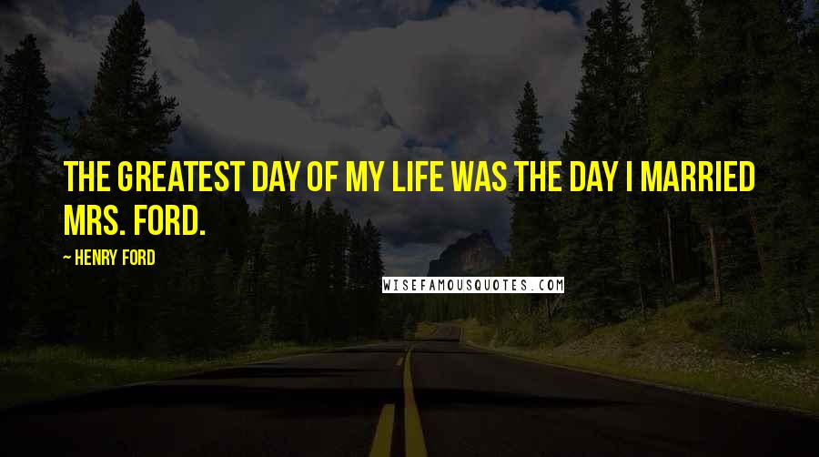 Henry Ford Quotes: The greatest day of my life was the day I married Mrs. Ford.
