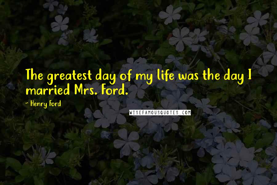 Henry Ford Quotes: The greatest day of my life was the day I married Mrs. Ford.