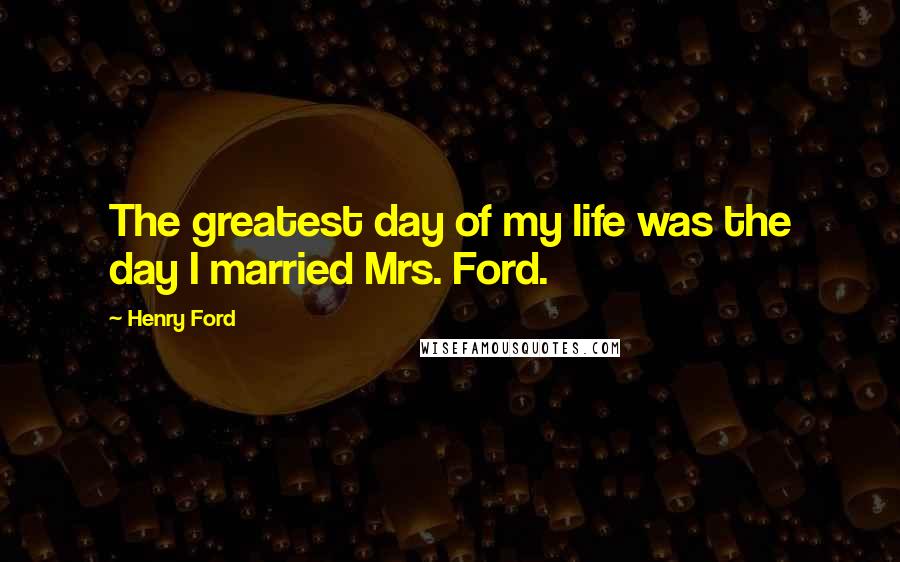 Henry Ford Quotes: The greatest day of my life was the day I married Mrs. Ford.
