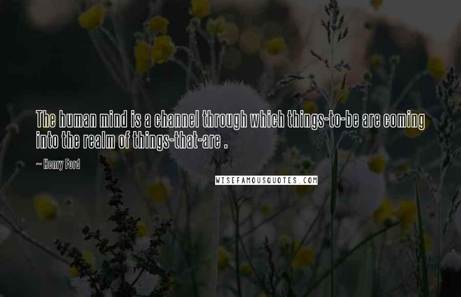 Henry Ford Quotes: The human mind is a channel through which things-to-be are coming into the realm of things-that-are .