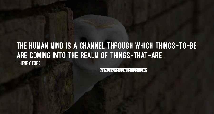 Henry Ford Quotes: The human mind is a channel through which things-to-be are coming into the realm of things-that-are .