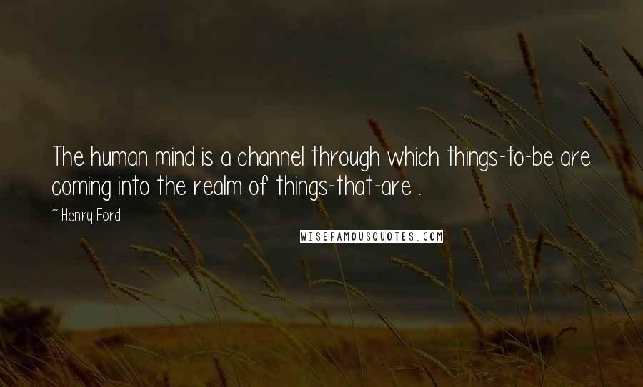 Henry Ford Quotes: The human mind is a channel through which things-to-be are coming into the realm of things-that-are .