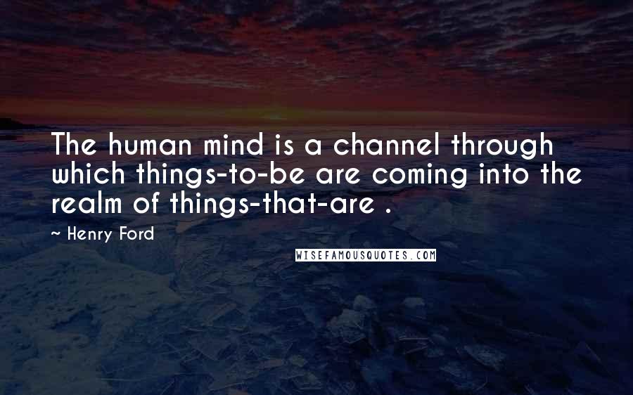 Henry Ford Quotes: The human mind is a channel through which things-to-be are coming into the realm of things-that-are .