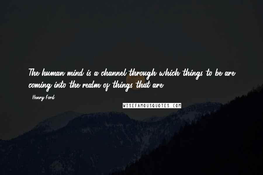 Henry Ford Quotes: The human mind is a channel through which things-to-be are coming into the realm of things-that-are .