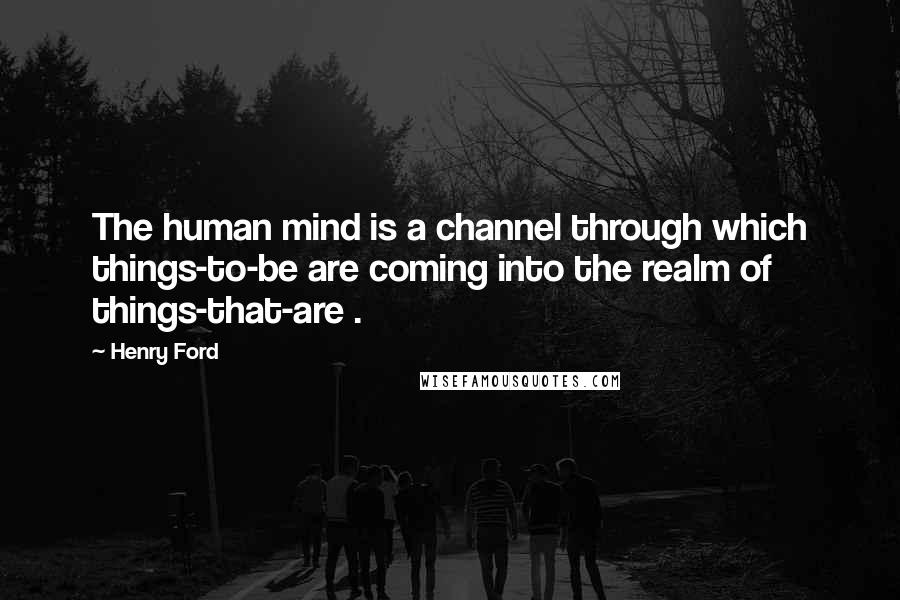 Henry Ford Quotes: The human mind is a channel through which things-to-be are coming into the realm of things-that-are .