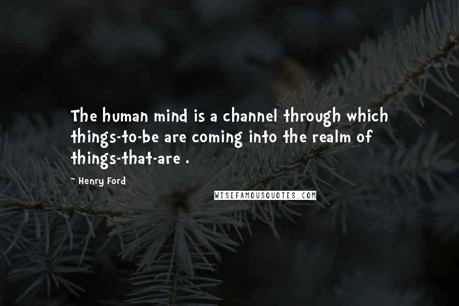 Henry Ford Quotes: The human mind is a channel through which things-to-be are coming into the realm of things-that-are .