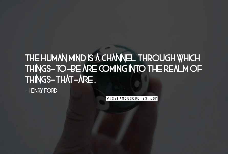 Henry Ford Quotes: The human mind is a channel through which things-to-be are coming into the realm of things-that-are .