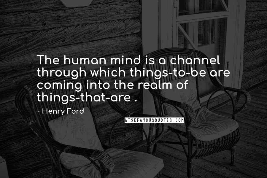 Henry Ford Quotes: The human mind is a channel through which things-to-be are coming into the realm of things-that-are .