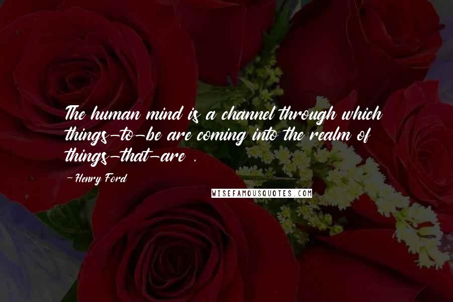 Henry Ford Quotes: The human mind is a channel through which things-to-be are coming into the realm of things-that-are .