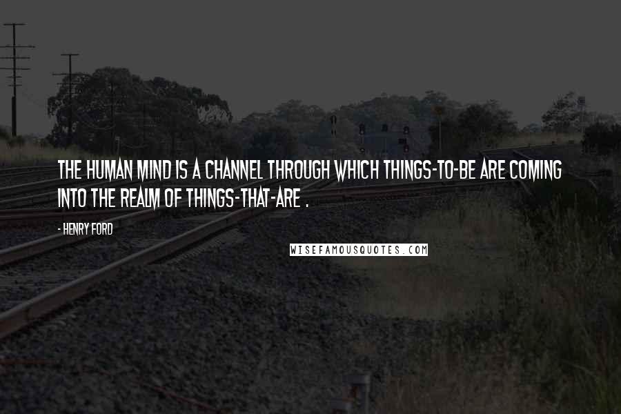 Henry Ford Quotes: The human mind is a channel through which things-to-be are coming into the realm of things-that-are .