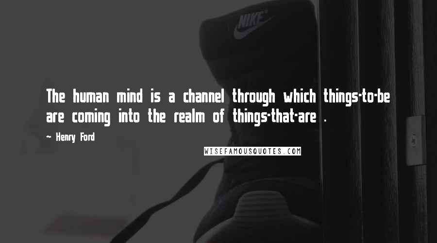 Henry Ford Quotes: The human mind is a channel through which things-to-be are coming into the realm of things-that-are .