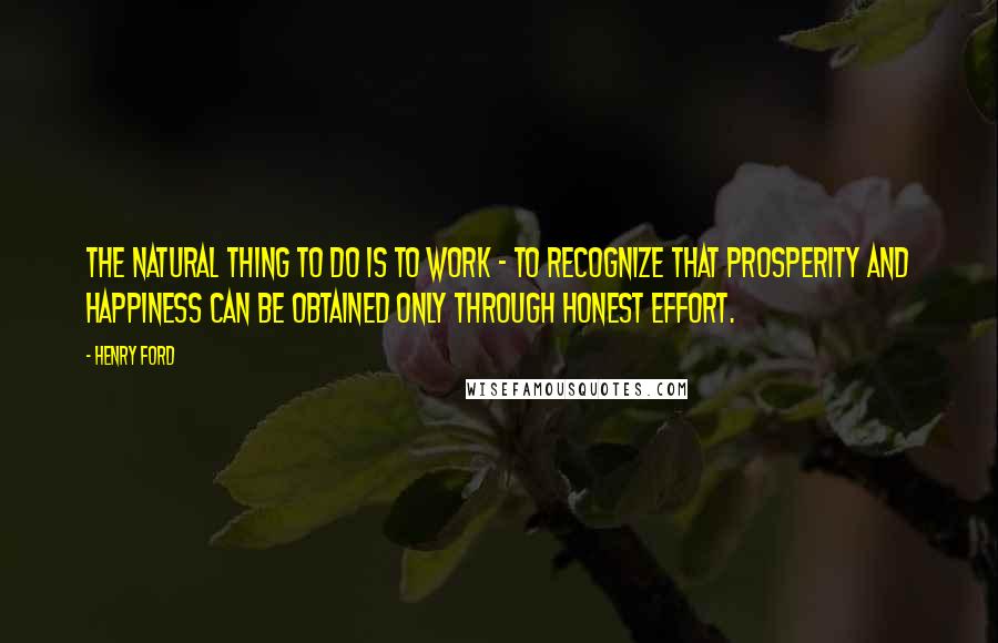 Henry Ford Quotes: The natural thing to do is to work - to recognize that prosperity and happiness can be obtained only through honest effort.