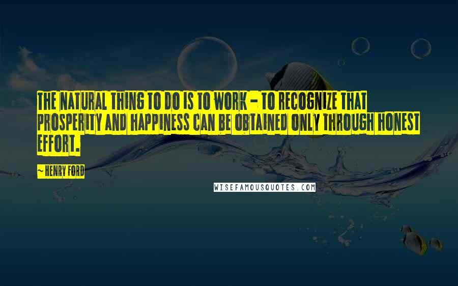 Henry Ford Quotes: The natural thing to do is to work - to recognize that prosperity and happiness can be obtained only through honest effort.