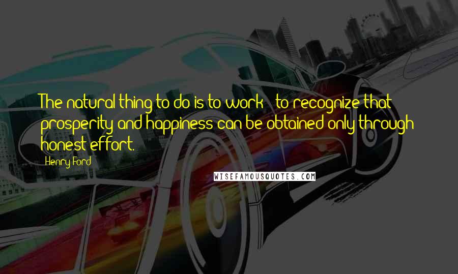 Henry Ford Quotes: The natural thing to do is to work - to recognize that prosperity and happiness can be obtained only through honest effort.