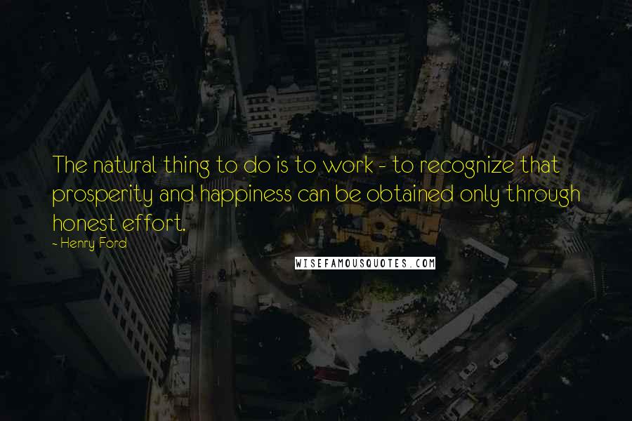 Henry Ford Quotes: The natural thing to do is to work - to recognize that prosperity and happiness can be obtained only through honest effort.