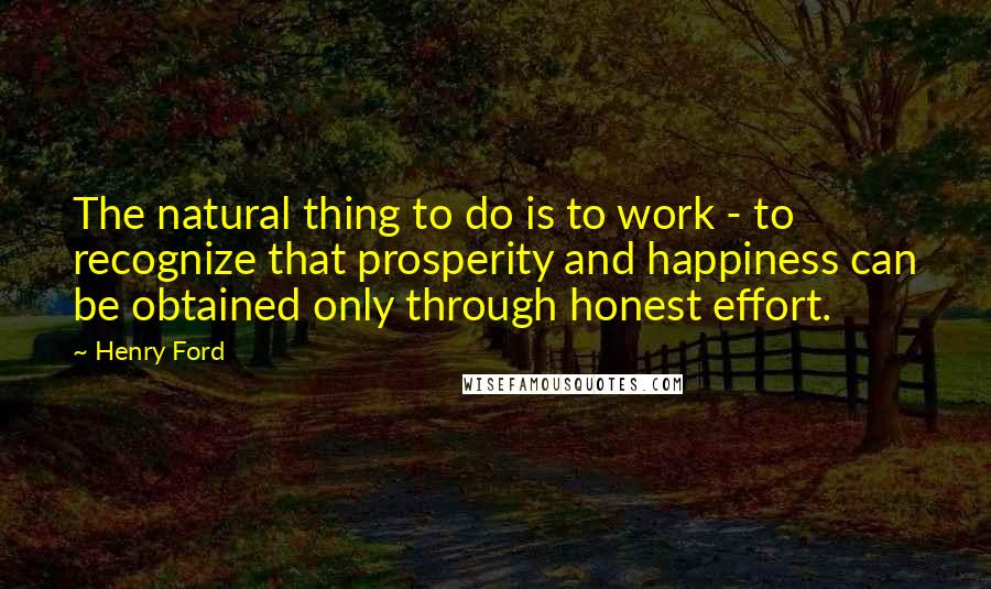 Henry Ford Quotes: The natural thing to do is to work - to recognize that prosperity and happiness can be obtained only through honest effort.