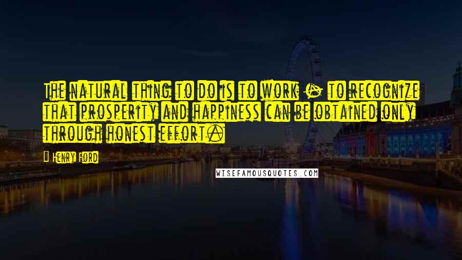 Henry Ford Quotes: The natural thing to do is to work - to recognize that prosperity and happiness can be obtained only through honest effort.