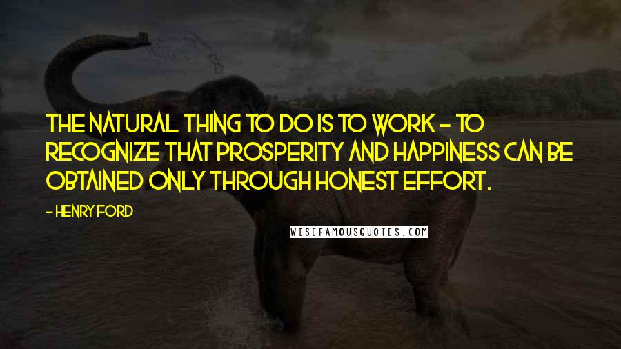 Henry Ford Quotes: The natural thing to do is to work - to recognize that prosperity and happiness can be obtained only through honest effort.