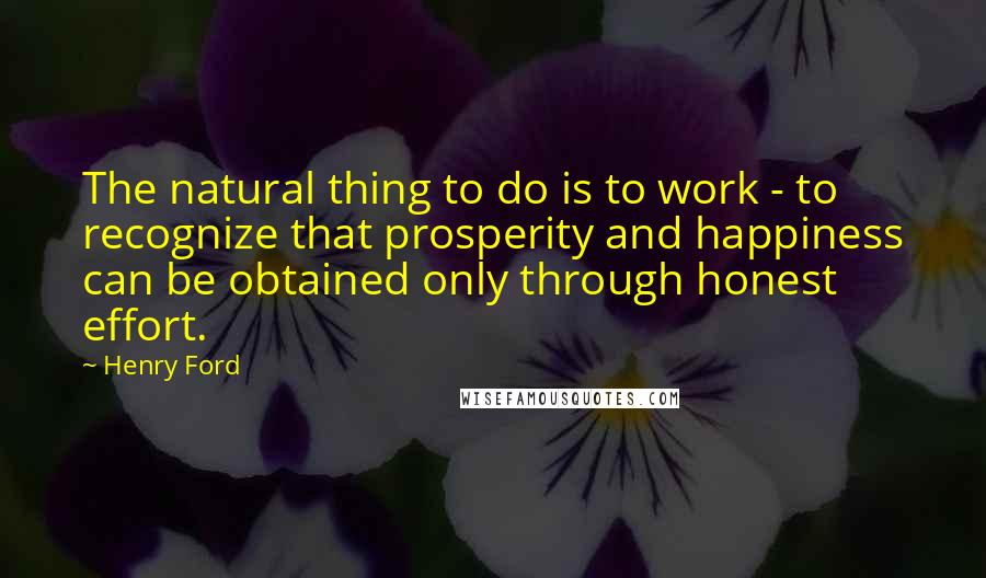 Henry Ford Quotes: The natural thing to do is to work - to recognize that prosperity and happiness can be obtained only through honest effort.