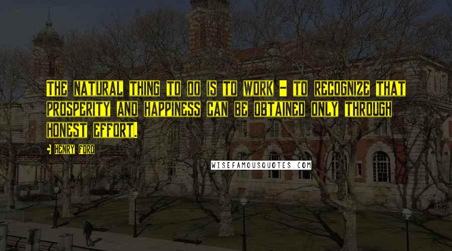 Henry Ford Quotes: The natural thing to do is to work - to recognize that prosperity and happiness can be obtained only through honest effort.