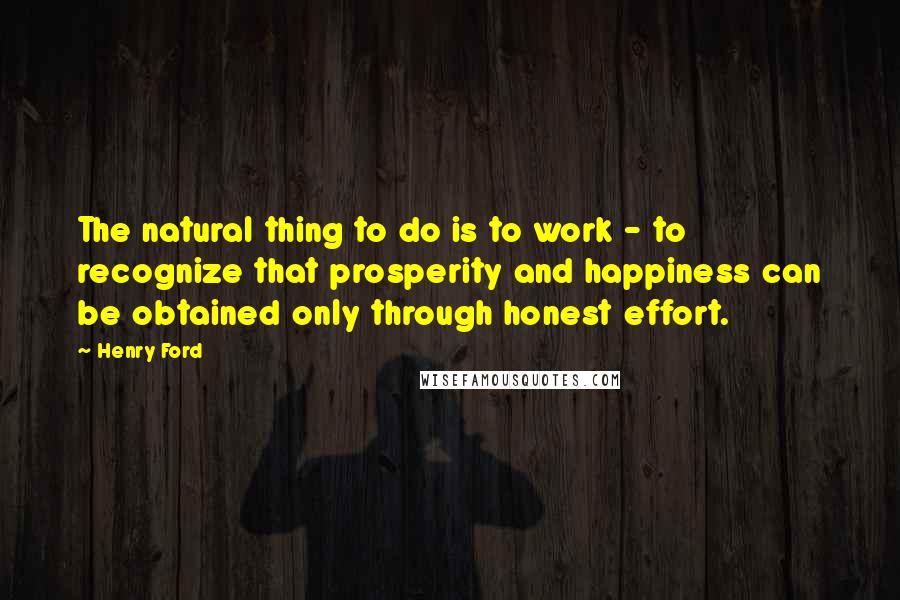 Henry Ford Quotes: The natural thing to do is to work - to recognize that prosperity and happiness can be obtained only through honest effort.