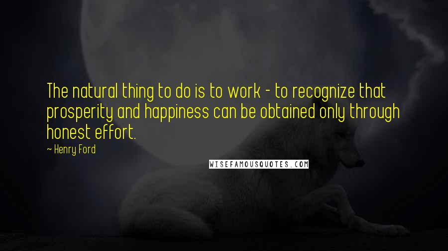 Henry Ford Quotes: The natural thing to do is to work - to recognize that prosperity and happiness can be obtained only through honest effort.