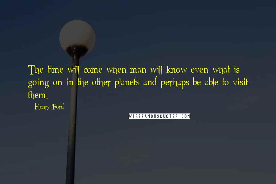 Henry Ford Quotes: The time will come when man will know even what is going on in the other planets and perhaps be able to visit them.