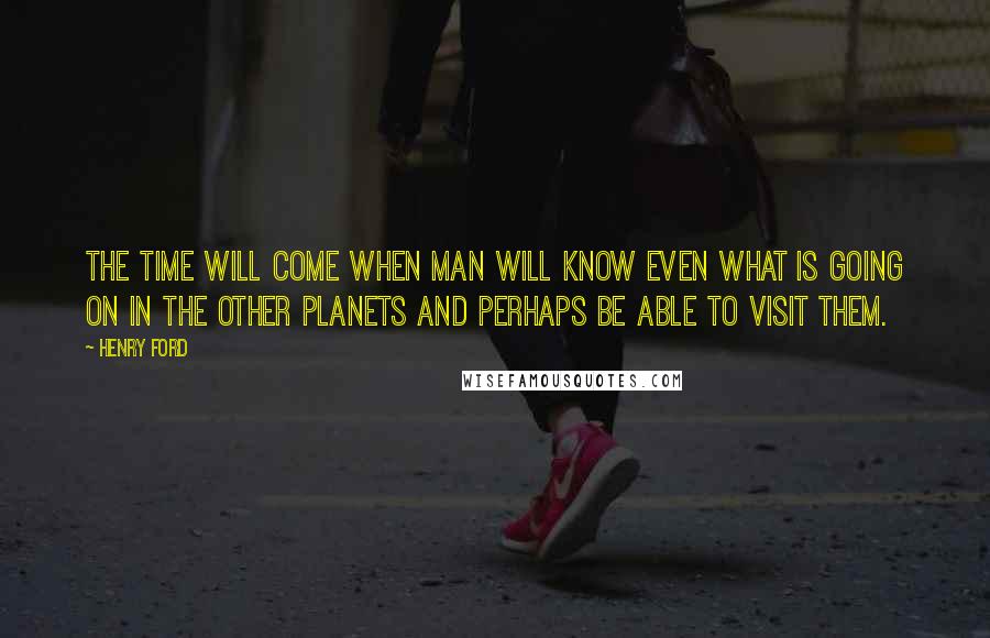 Henry Ford Quotes: The time will come when man will know even what is going on in the other planets and perhaps be able to visit them.