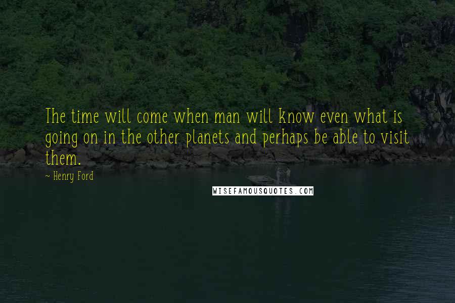 Henry Ford Quotes: The time will come when man will know even what is going on in the other planets and perhaps be able to visit them.