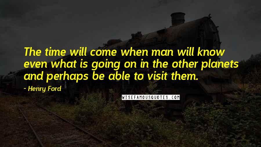 Henry Ford Quotes: The time will come when man will know even what is going on in the other planets and perhaps be able to visit them.