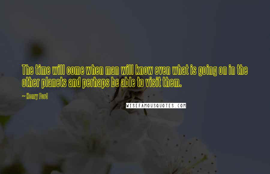Henry Ford Quotes: The time will come when man will know even what is going on in the other planets and perhaps be able to visit them.