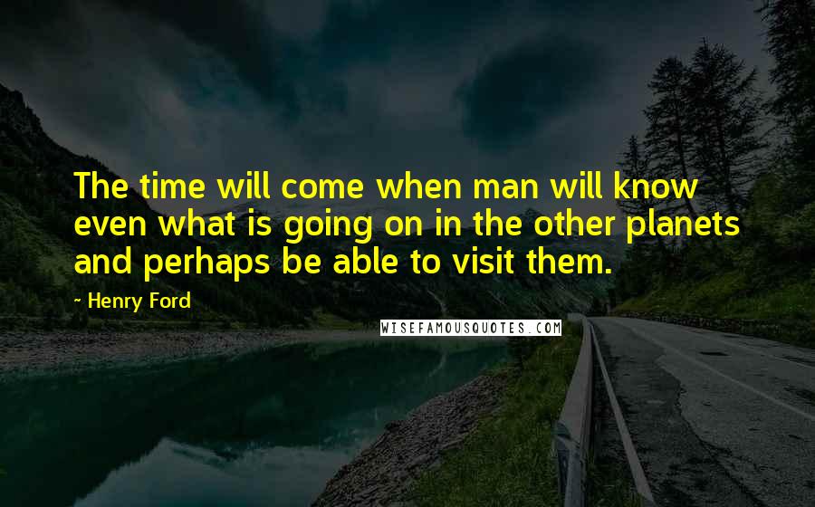 Henry Ford Quotes: The time will come when man will know even what is going on in the other planets and perhaps be able to visit them.