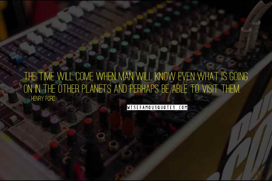 Henry Ford Quotes: The time will come when man will know even what is going on in the other planets and perhaps be able to visit them.