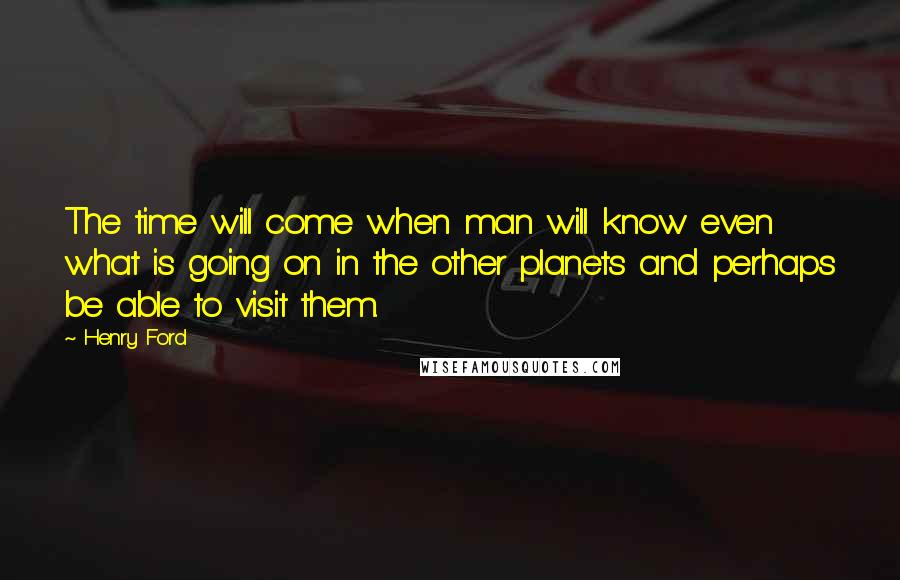 Henry Ford Quotes: The time will come when man will know even what is going on in the other planets and perhaps be able to visit them.