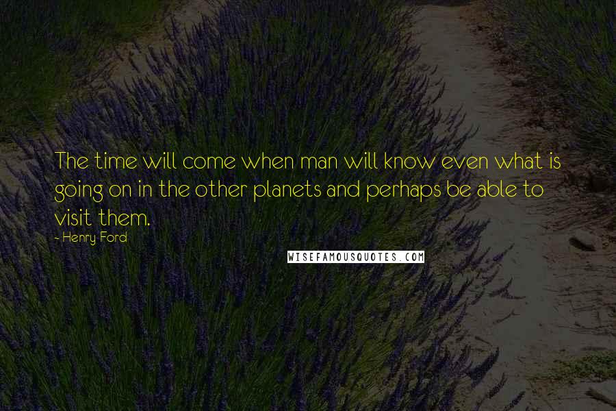 Henry Ford Quotes: The time will come when man will know even what is going on in the other planets and perhaps be able to visit them.