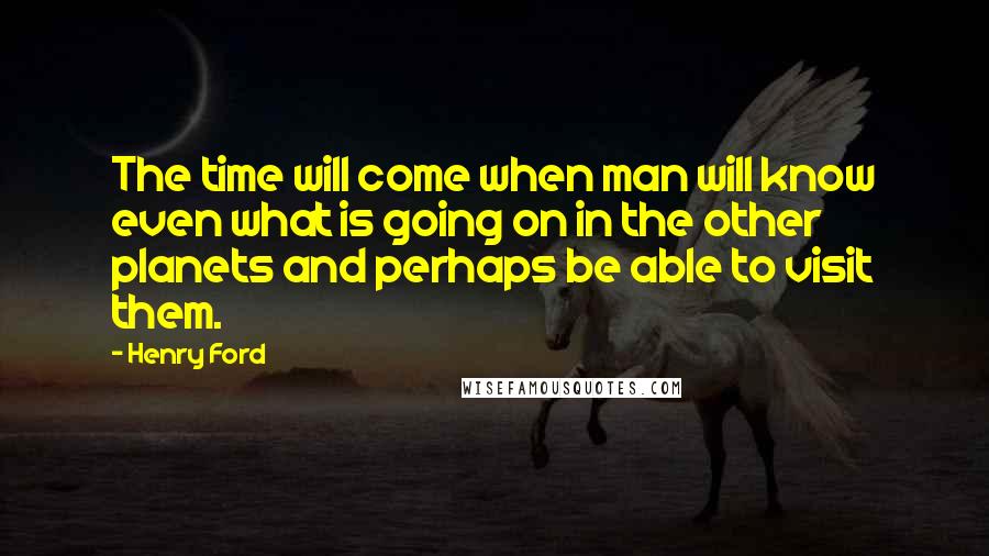 Henry Ford Quotes: The time will come when man will know even what is going on in the other planets and perhaps be able to visit them.