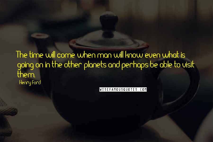 Henry Ford Quotes: The time will come when man will know even what is going on in the other planets and perhaps be able to visit them.