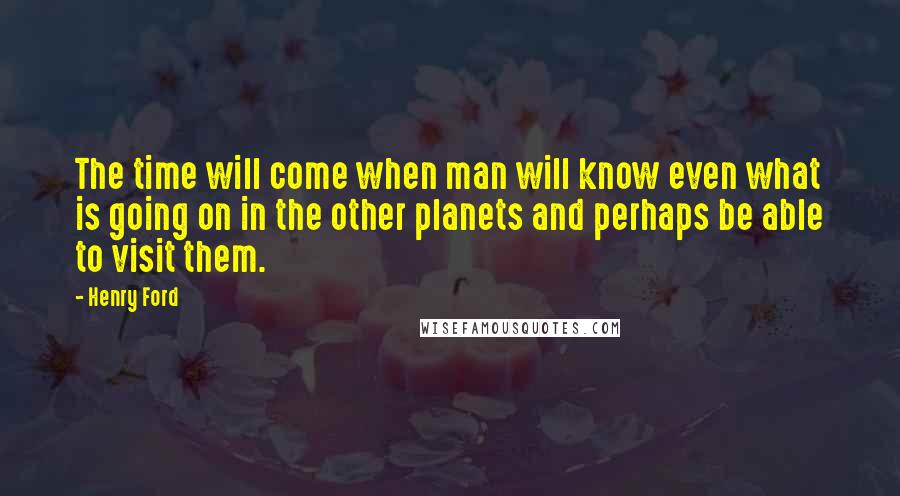 Henry Ford Quotes: The time will come when man will know even what is going on in the other planets and perhaps be able to visit them.