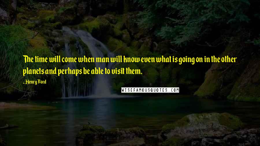 Henry Ford Quotes: The time will come when man will know even what is going on in the other planets and perhaps be able to visit them.