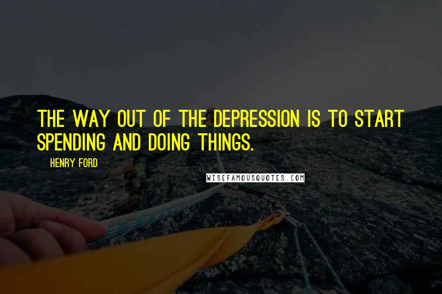 Henry Ford Quotes: The way out of the depression is to start spending and doing things.